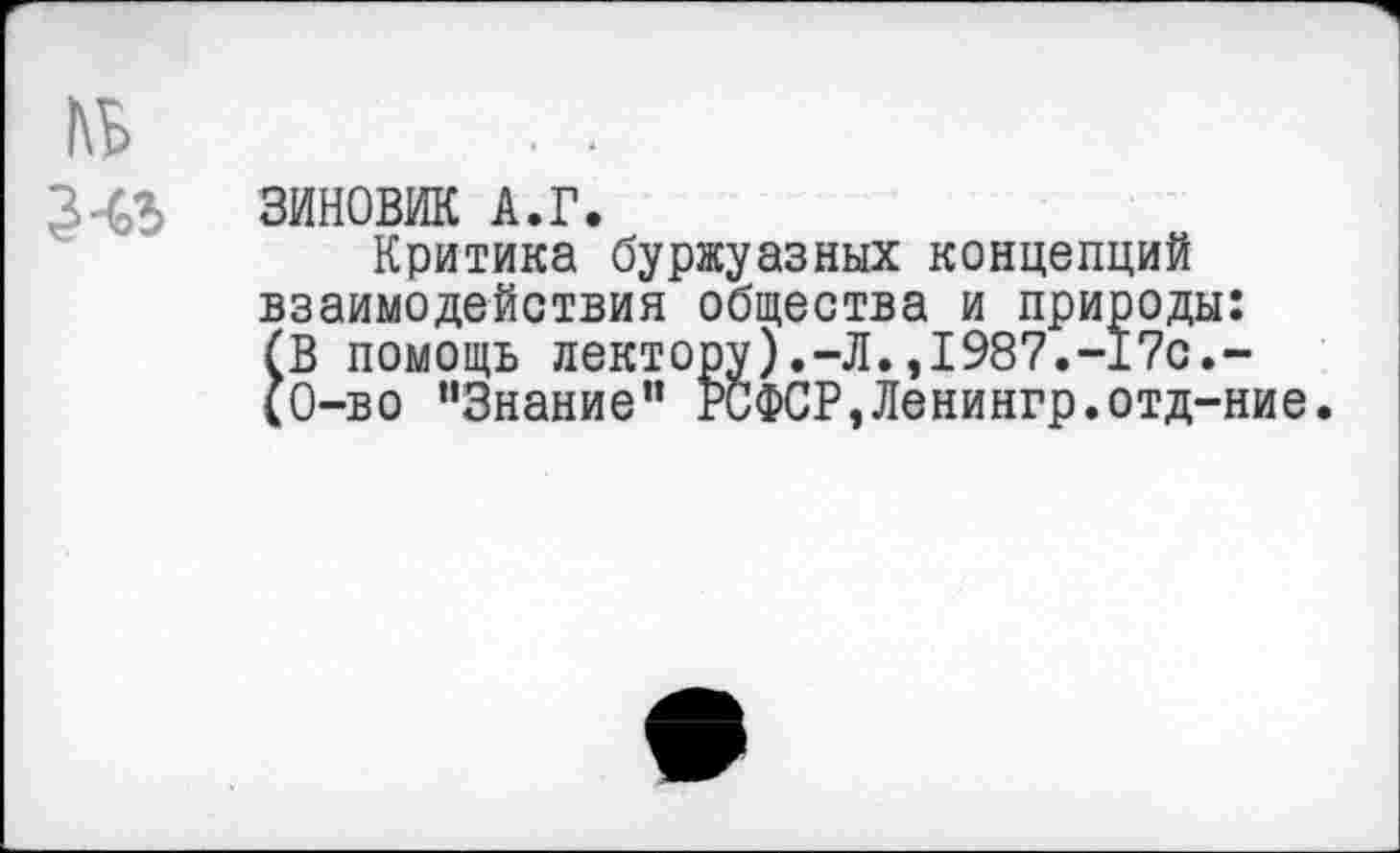 ﻿ЗИНОВИЙ А.Г.
Критика буржуазных концепций взаимодействия общества и природы (В помощь лектору).-Л.,1987.-17с. (0-во ’’Знание" РСФСР,Ленингр.отд-